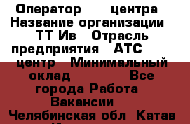 Оператор Call-центра › Название организации ­ ТТ-Ив › Отрасль предприятия ­ АТС, call-центр › Минимальный оклад ­ 20 000 - Все города Работа » Вакансии   . Челябинская обл.,Катав-Ивановск г.